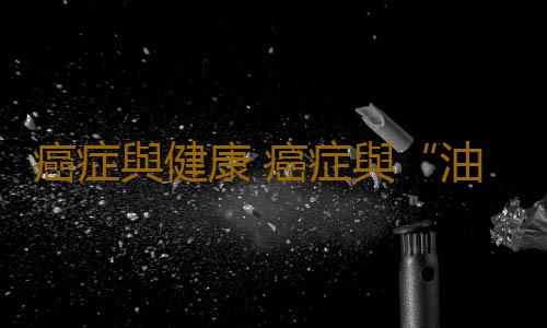 癌症與健康 癌症與“油”的微妙關係